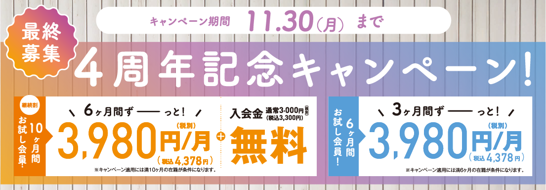 最終募集 4周年記念キャンペーン キャンペーン期間11月30日（月）まで 継続割 10ヶ月間お試し会員 6ヶ月間3,980円/月（税込4,378円/月）+入会金無料 / 6ヶ月間お試し会員 3ヶ月間3,980円/月（税込4,378円/月）