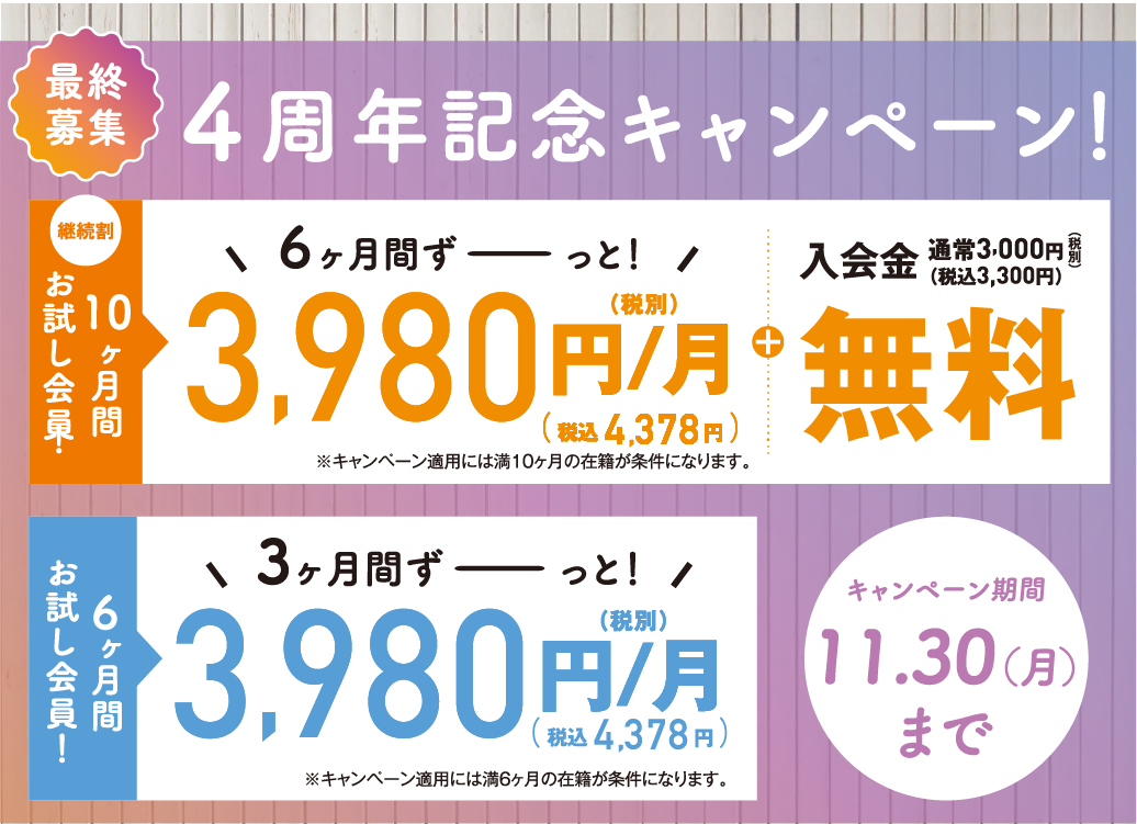 最終募集 4周年記念キャンペーン キャンペーン期間11月30日（月）まで 継続割 10ヶ月間お試し会員 6ヶ月間3,980円/月（税込4,378円/月）+入会金無料 / 6ヶ月間お試し会員 3ヶ月間3,980円/月（税込4,378円/月）